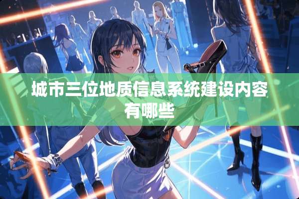 城市三位地质信息系统建设内容有哪些