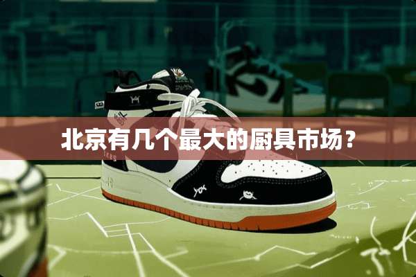 北京有几个最大的厨具市场？
