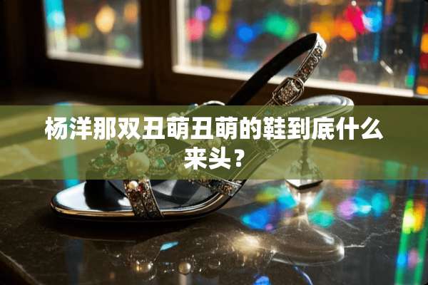 杨洋那双丑萌丑萌的鞋到底什么来头？