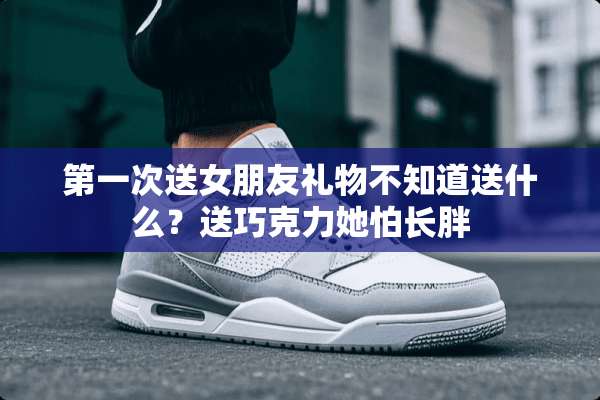 第一次送女朋友礼物不知道送什么？送巧克力她怕长胖
