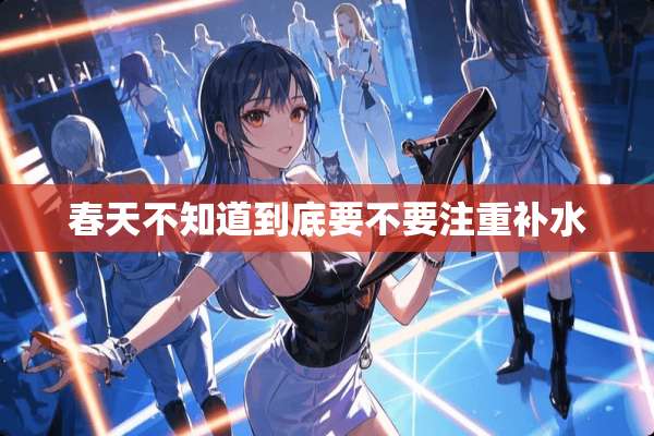 春天不知道到底要不要注重补水