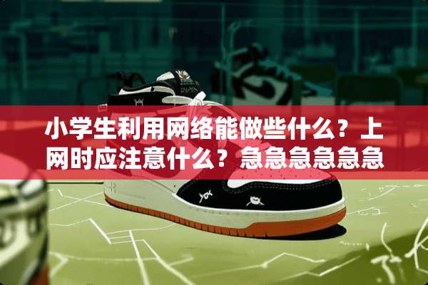 小学生利用网络能做些什么？上网时应注意什么？急急急急急急