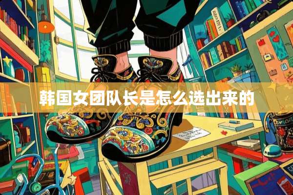韩国女团队长是怎么选出来的