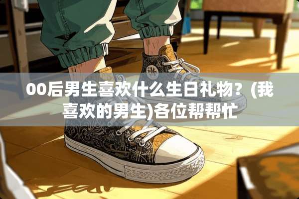 00后男生喜欢什么生日礼物？(我喜欢的男生)各位帮帮忙