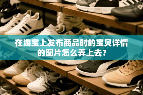 在淘宝上发布商品时的宝贝详情的图片怎么弄上去？