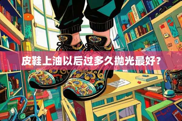 皮鞋上油以后过多久抛光最好？