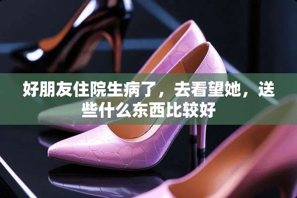 好朋友住院生病了，去看望她，送些什么东西比较好
