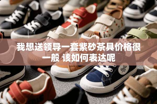 我想送领导一套紫砂茶具价格很一般 该如何表达呢
