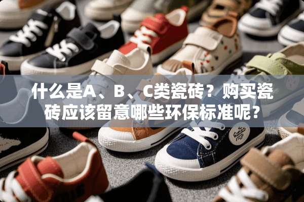 什么是A、B、C类瓷砖？购买瓷砖应该留意哪些环保标准呢？