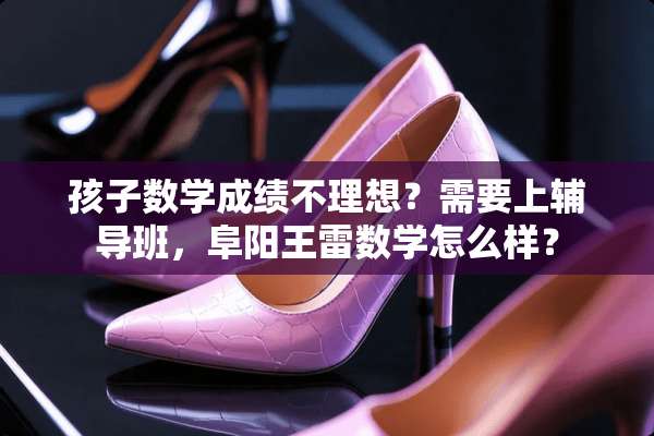 孩子数学成绩不理想？需要上辅导班，阜阳王雷数学怎么样？