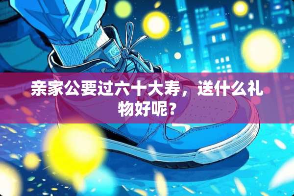 亲家公要过六十大寿，送什么礼物好呢？