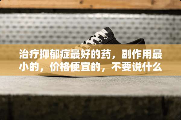 治疗抑郁症最好的药，副作用最小的，价格便宜的，不要说什么自我调节，没什么用