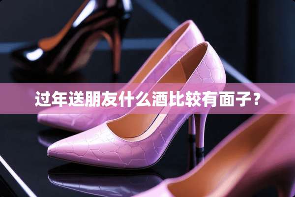 过年送朋友什么酒比较有面子？