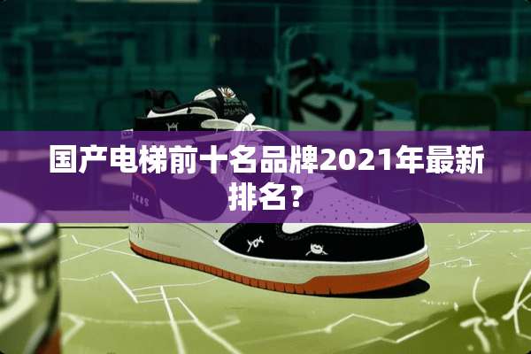 国产电梯前十名品牌2021年最新排名？