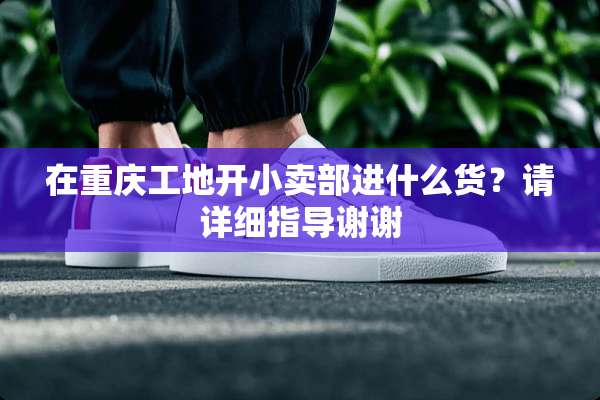 在重庆工地开小卖部进什么货？请详细指导谢谢