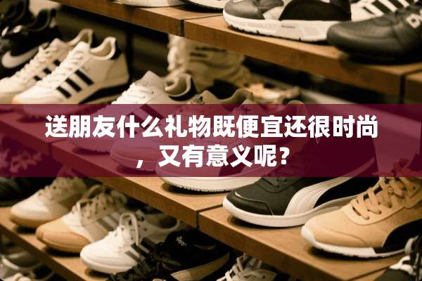 送朋友什么礼物既便宜还很时尚，又有意义呢？