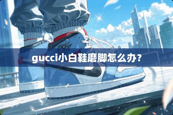 gucci小白鞋磨脚怎么办？