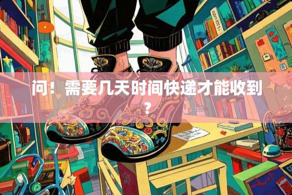 问！需要几天时间快递才能收到？