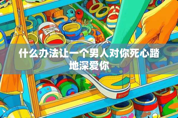 什么办法让一个男人对你死心踏地深爱你