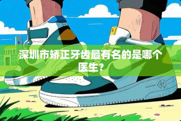 深圳市矫正牙齿最有名的是哪个医生？