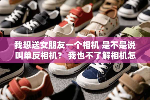 我想送女朋友一个相机 是不是说叫单反相机？ 我也不了解相机怎么样的好 送女朋友的