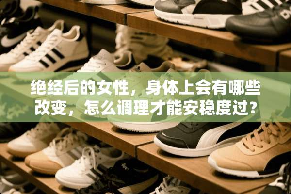 绝经后的女性，身体上会有哪些改变，怎么调理才能安稳度过？