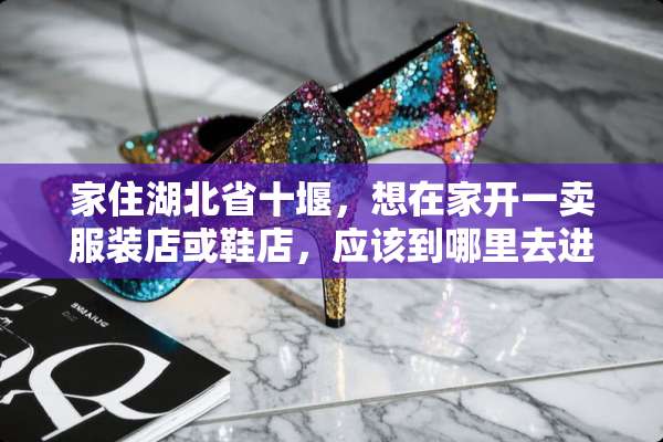 家住湖北省十堰，想在家开一卖服装店或鞋店，应该到哪里去进货啊，谢谢指点？