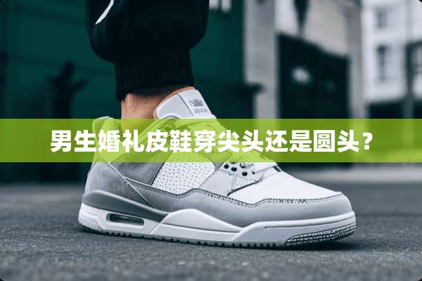 男生婚礼皮鞋穿尖头还是圆头？