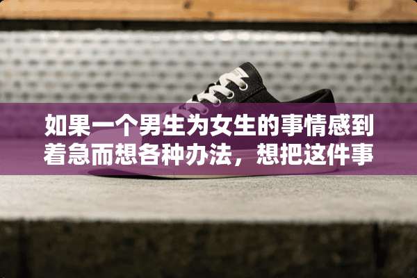 如果一个男生为女生的事情感到着急而想各种办法，想把这件事情弄好。这说明什么