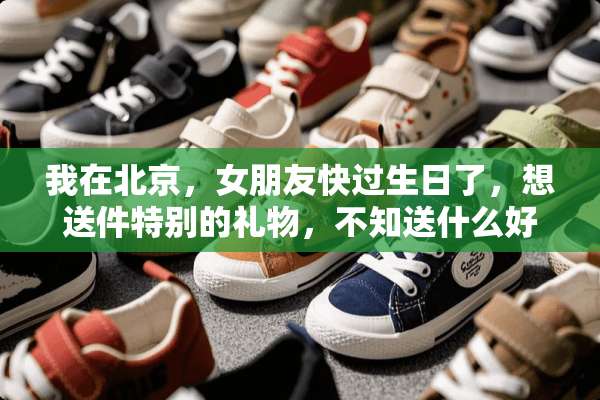 我在北京，女朋友快过生日了，想送件特别的礼物，不知送什么好呀，大家集思广益呀！
