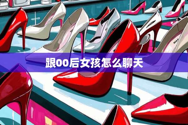跟00后女孩怎么聊天