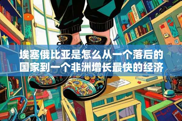 埃塞俄比亚是怎么从一个落后的国家到一个非洲增长最快的经济体？