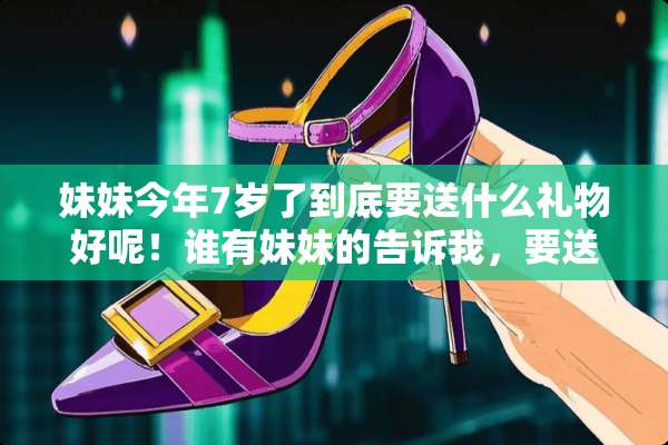 妹妹今年7岁了到底要送什么礼物好呢！谁有妹妹的告诉我，要送什么好吖，妹妹很调皮