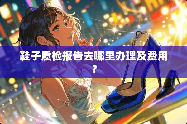 鞋子质检报告去哪里办理及费用？