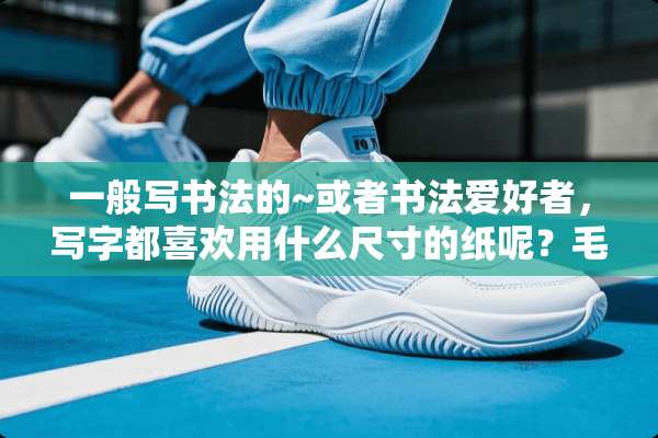 一般写书法的~或者书法爱好者，写字都喜欢用什么尺寸的纸呢？毛边纸和宣纸的尺寸？