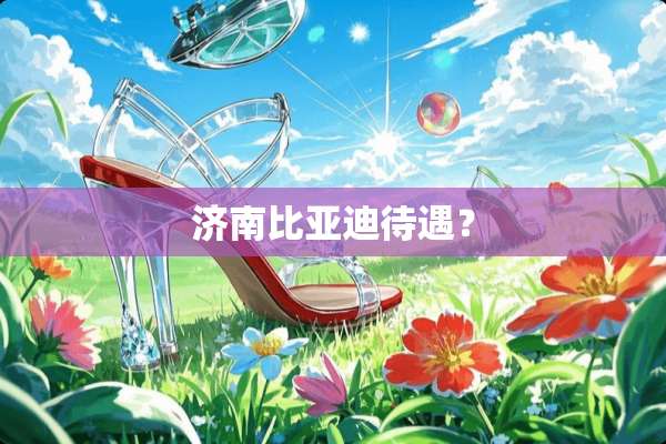 济南比亚迪待遇？
