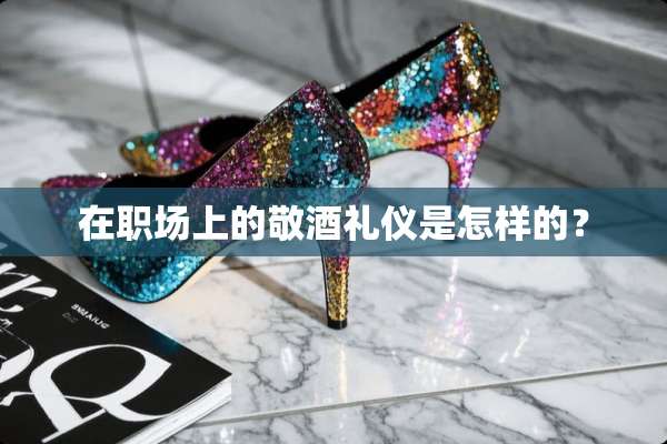 在职场上的敬酒礼仪是怎样的？