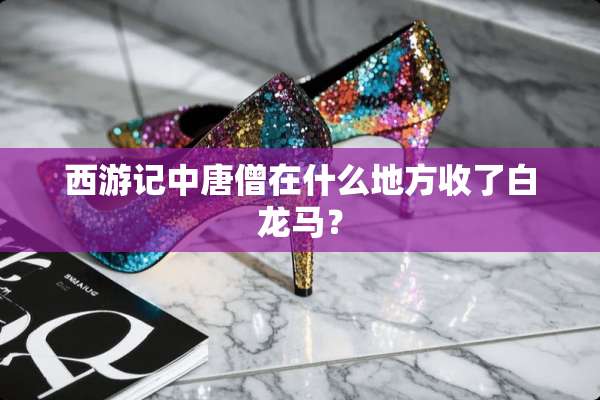 西游记中唐僧在什么地方收了白龙马？