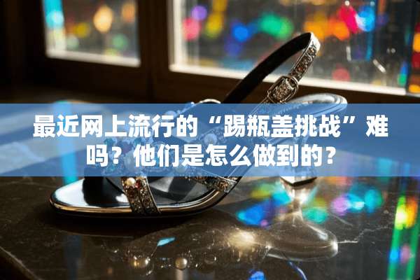 最近网上流行的“踢瓶盖挑战”难吗？他们是怎么做到的？