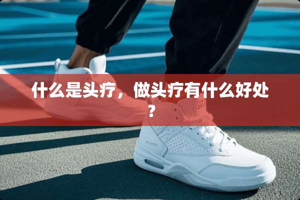 什么是头疗，做头疗有什么好处？