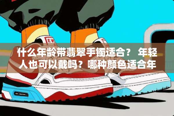 什么年龄带翡翠手镯适合？ 年轻人也可以戴吗？哪种颜色适合年轻人戴？