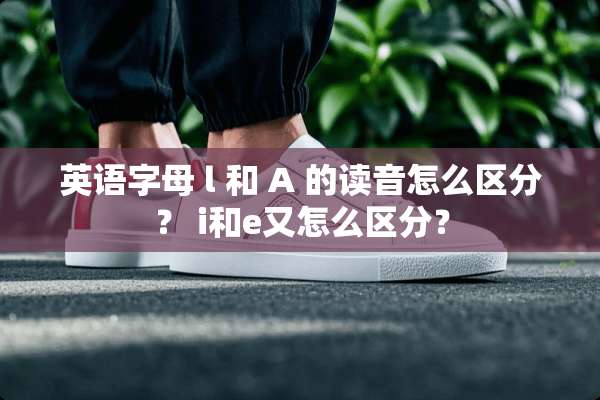 英语字母 l 和 A 的读音怎么区分？ i和e又怎么区分？
