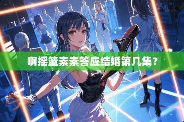 啊摇篮素素答应结婚第几集？