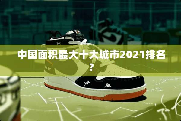 中国面积最大十大城市2021排名？