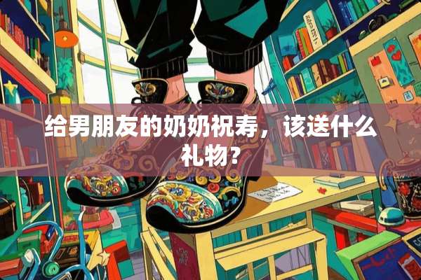 给男朋友的奶奶祝寿，该送什么礼物？