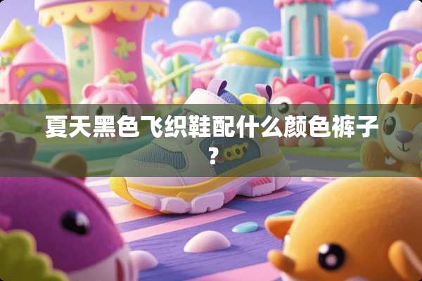 夏天黑色飞织鞋配什么颜色裤子？