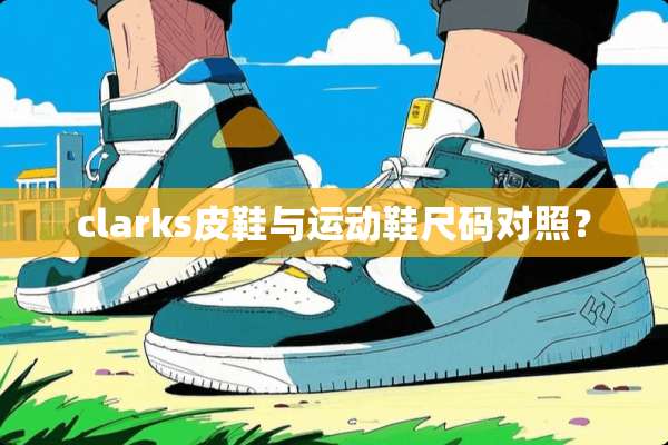clarks皮鞋与运动鞋尺码对照？
