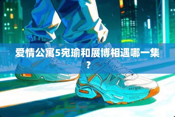 爱情公寓5宛瑜和展博相遇哪一集？