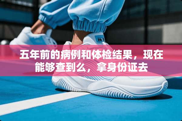 五年前的病例和体检结果，现在能够查到么，拿***去