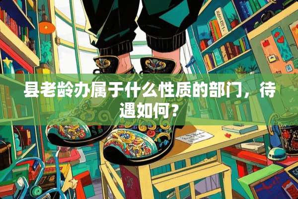 县老龄办属于什么性质的部门，待遇如何？